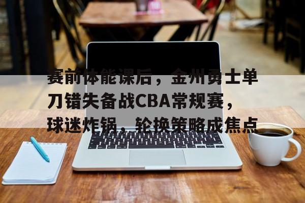 赛前体能课后，金州勇士单刀错失备战CBA常规赛，球迷炸锅，轮换策略成焦点的简单介绍-爱游戏全站